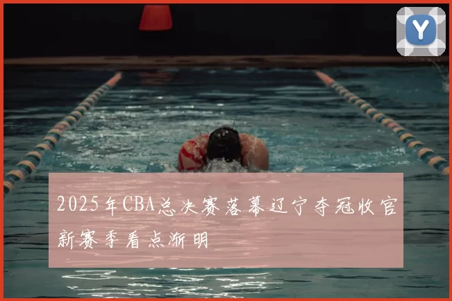 2025年CBA总决赛落幕辽宁夺冠收官新赛季看点渐明