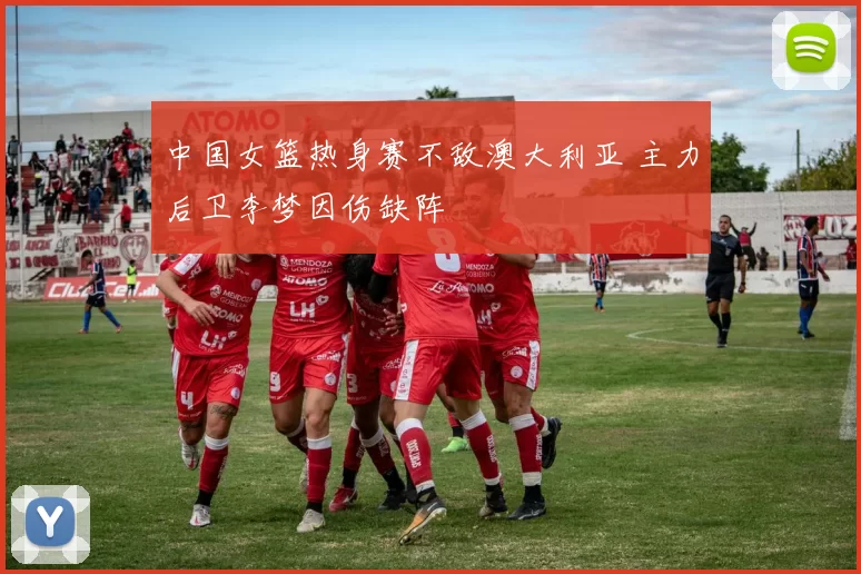 中国女篮热身赛不敌澳大利亚 主力后卫李梦因伤缺阵