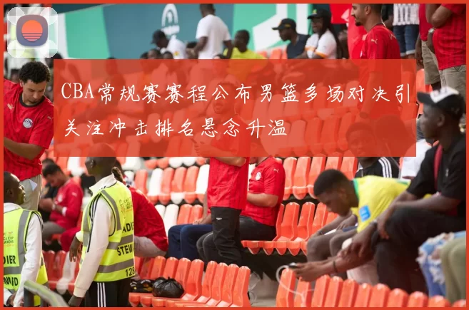 CBA常规赛赛程公布男篮多场对决引关注冲击排名悬念升温