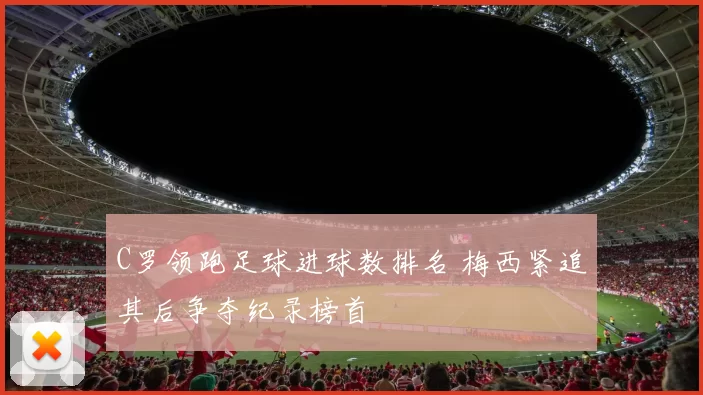C罗领跑足球进球数排名 梅西紧追其后争夺纪录榜首