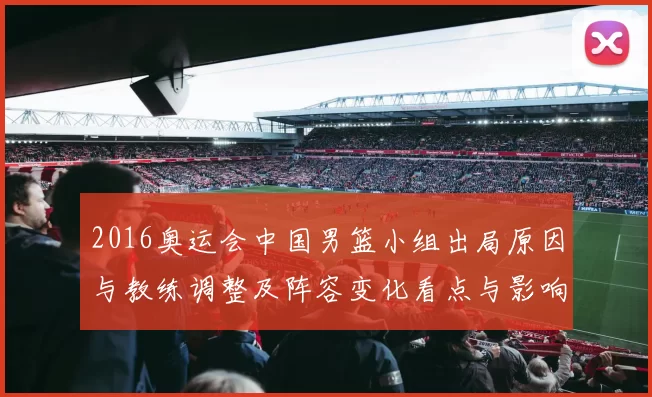 2016奥运会中国男篮小组出局原因与教练调整及阵容变化看点与影响