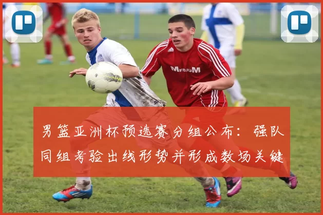 男篮亚洲杯预选赛分组公布：强队同组考验出线形势并形成数场关键对决