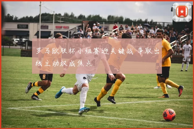罗马欧联杯小组赛迎关键战 争取出线主动权成焦点