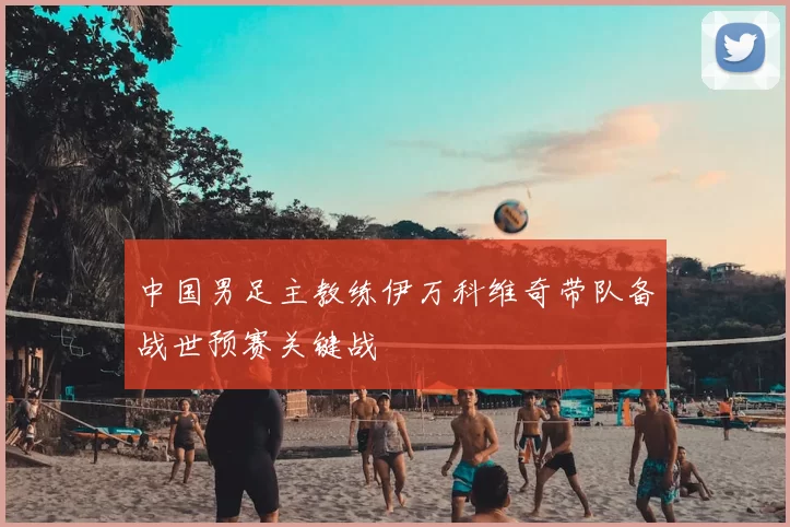 中国男足主教练伊万科维奇带队备战世预赛关键战