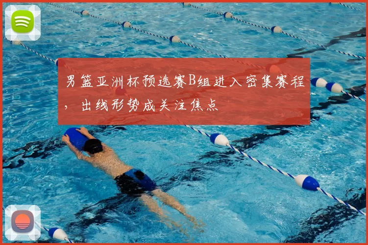 男篮亚洲杯预选赛B组进入密集赛程，出线形势成关注焦点