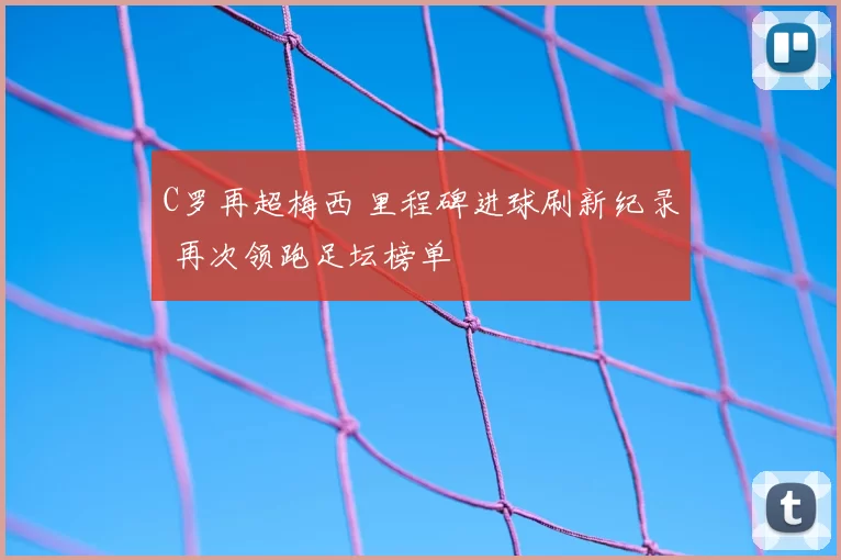C罗再超梅西 里程碑进球刷新纪录 再次领跑足坛榜单