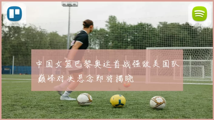 中国女篮巴黎奥运首战强敌美国队 巅峰对决悬念即将揭晓