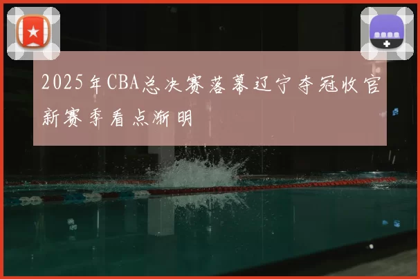 2025年CBA总决赛落幕辽宁夺冠收官新赛季看点渐明